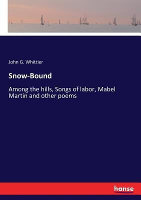 Snow-Bound: Among the hills, Songs of labor, Mabel Martin and other poems by Whittier, John G.