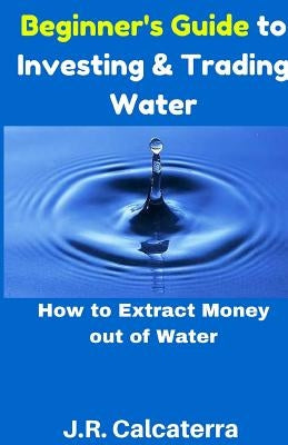 Beginner's Guide to Investing & Trading Water: How to Extract Money Out of Water by Calcaterra, J. R.
