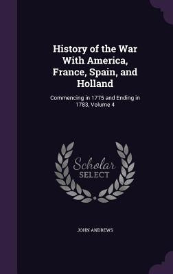 History of the War With America, France, Spain, and Holland: Commencing in 1775 and Ending in 1783, Volume 4 by Andrews, John