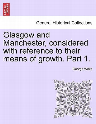 Glasgow and Manchester, Considered with Reference to Their Means of Growth. Part 1. by White, George