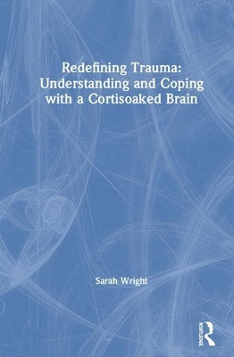 Redefining Trauma: Understanding and Coping with a Cortisoaked Brain by Wright, Sarah