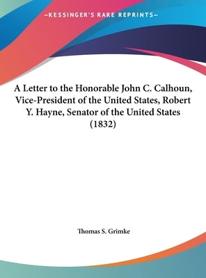 A Letter to the Honorable John C. Calhoun, Vice-President of the United States, Robert Y. Hayne, Senator of the United States (1832) by Grimke, Thomas S.