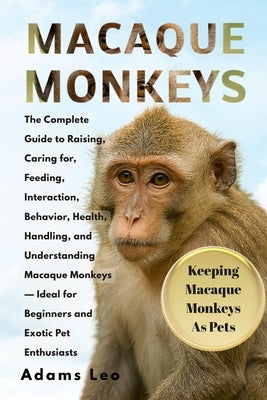 Macaque Monkeys: The Complete Guide To Raising, Caring For, Feeding, Interaction, Behavior, Health, Handling, And Understanding Macaque Monkeys - Idea by Leo, Adams