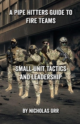 A Pipe Hitters Guide to Fire Teams: Small Unit Tactics and Leadership by Orr, Nicholas