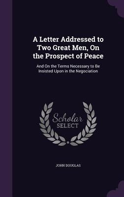 A Letter Addressed to Two Great Men, On the Prospect of Peace: And On the Terms Necessary to Be Insisted Upon in the Negociation by Douglas, John