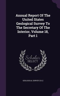Annual Report Of The United States Geological Survey To The Secretary Of The Interior, Volume 18, Part 1 by US Geological Survey Library