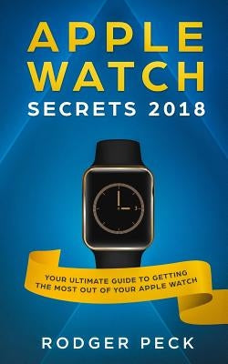 Apple Watch Secrets 2018: Your ULTIMATE Guide To Getting The Most Out Of Your Apple Watch by Peck, Rodger