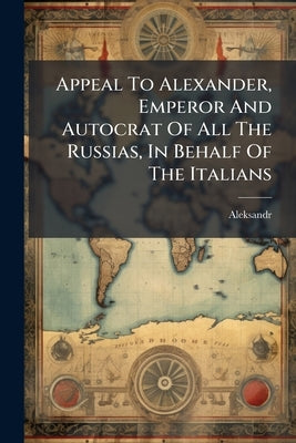 Appeal To Alexander, Emperor And Autocrat Of All The Russias, In Behalf Of The Italians: Written In The Three Languages By The Editor Of L'italico by Aleksandr (Rossija, Imperator III ).
