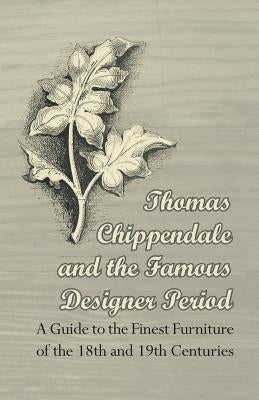 Thomas Chippendale and the Famous Designer Period - A Guide to the Finest Furniture of the 18th and 19th Centuries by Anon