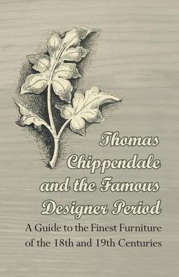 Thomas Chippendale and the Famous Designer Period - A Guide to the Finest Furniture of the 18th and 19th Centuries by Anon