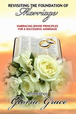 Revisiting the Foundation of Marriage: Embracing Divine Principles for a Successful Marriage by Grace, Gloria