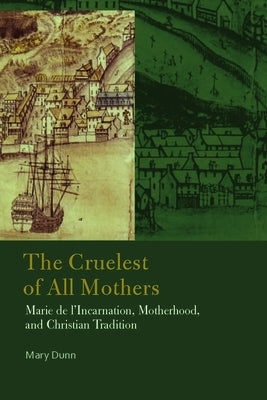 The Cruelest of All Mothers: Marie de l'Incarnation, Motherhood, and Christian Tradition by Dunn, Mary