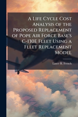 A Life Cycle Cost Analysis of the Proposed Replacement of Pope Air Force Base's C-130E Fleet Using a Fleet Replacement Model by French, Lance R.