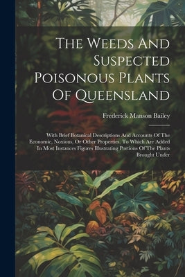 The Weeds And Suspected Poisonous Plants Of Queensland: With Brief Botanical Descriptions And Accounts Of The Economic, Noxious, Or Other Properties. by Bailey, Frederick Manson