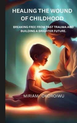 Healing the Wounds of Childhood: Breaking Free from Past Trauma and Building a Brighter Future by Okoroiwu, Miriam