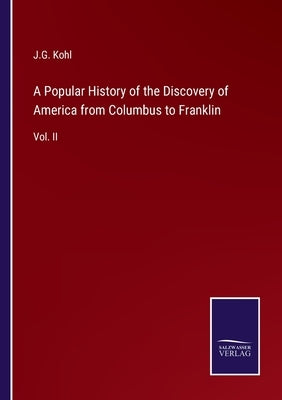 A Popular History of the Discovery of America from Columbus to Franklin: Vol. II by Kohl, J. G.