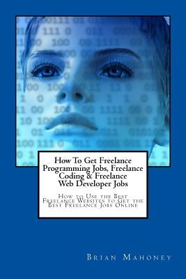How To Get Freelance Programming Jobs, Freelance Coding & Freelance Web Developer Jobs: How to Use the Best Freelance Websites to Get the Best Freelan by Mahoney, Brian
