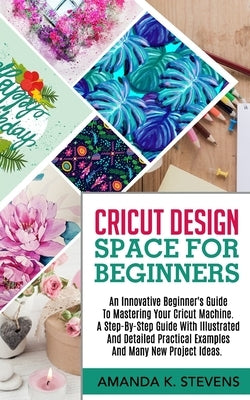 Cricut Design Space for Beginners: An Innovative Beginner's Guide To Mastering Your Cricut Machine. A Step-By-Step Guide With Illustrated And Detailed by Stevens, Amanda K.