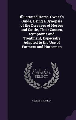 Illustrated Horse-Owner's Guide, Being a Synopsis of the Diseases of Horses and Cattle, Their Causes, Symptoms and Treatment, Especially Adapted to th by Harlan, George O.