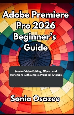 Adobe Premiere Pro 2026 Beginner's Guide: Master Video Editing, Effects, and Transitions with Simple, Practical Tutorials by Osazee, Sonia