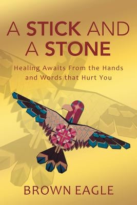 A Stick and a Stone: Healing Awaits From the Hands and Words that Hurt You by Eagle, Brown