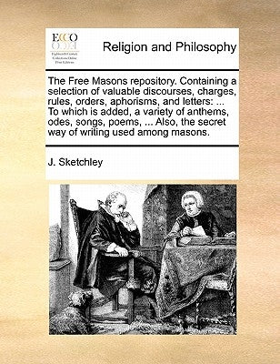 The Free Masons Repository. Containing a Selection of Valuable Discourses, Charges, Rules, Orders, Aphorisms, and Letters: ... to Which Is Added, a Va by Sketchley, J.