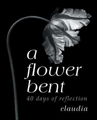 A Flower Bent: 40 Days of Reflection by Claudia