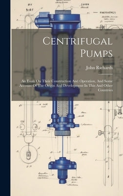 Centrifugal Pumps: An Essay On Their Construction And Operation, And Some Account Of The Origin And Development In This And Other Countri by Richards, John