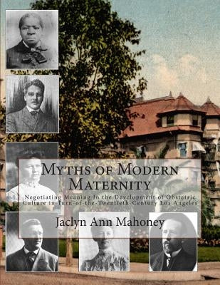 Myths of Modern Maternity: Negotiating Meaning in the Development of Obstetric Culture in Turn-of-the-Twentieth-Century Los Angeles by Mahoney, Jaclyn Ann