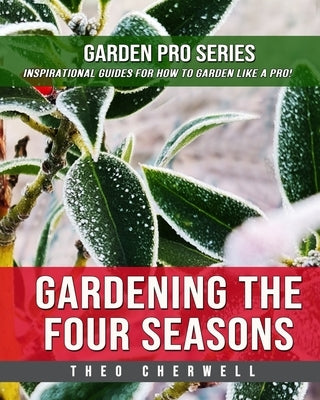 Gardening The Four Seasons: Garden Pro Series: Inspirational Guides For How To Garden Like A Pro! by Cherwell, Theo
