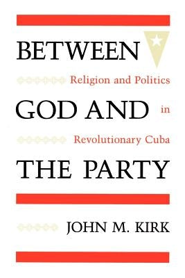 Between God and the Party: Religion and Politics in Revolutionary Cuba by Kirk, John M.