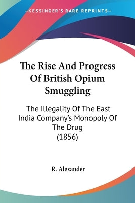 The Rise And Progress Of British Opium Smuggling: The Illegality Of The East India Company's Monopoly Of The Drug (1856) by Alexander, R.