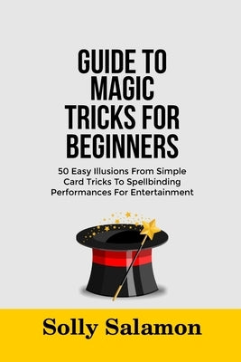 Guide to Magic Tricks for Beginners: 50 Easy Illusions From Simple Card Tricks To Spellbinding Performances For Entertainment by Salamon, Solly