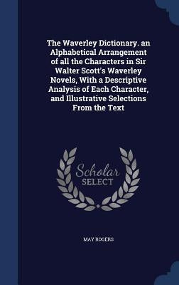 The Waverley Dictionary. an Alphabetical Arrangement of all the Characters in Sir Walter Scott's Waverley Novels, With a Descriptive Analysis of Each by Rogers, May