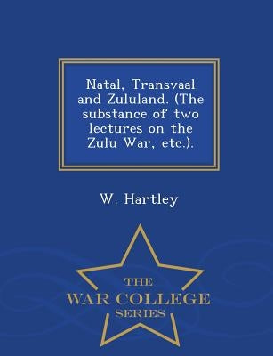 Natal, Transvaal and Zululand. (the Substance of Two Lectures on the Zulu War, Etc.). - War College Series by Hartley, W.