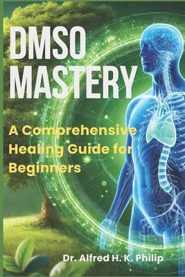 DMSO Mastery: A Comprehensive Healing Guide for Beginners by Philip, Alfred H. K.