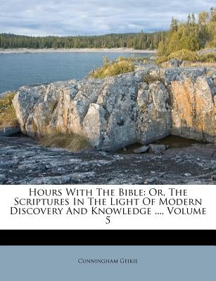 Hours with the Bible: Or, the Scriptures in the Light of Modern Discovery and Knowledge ..., Volume 5 by Geikie, Cunningham