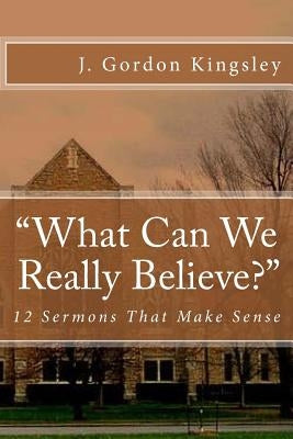 "What Can We Really Believe?": 12 Sermons That Make Sense by Kingsley, J. Gordon