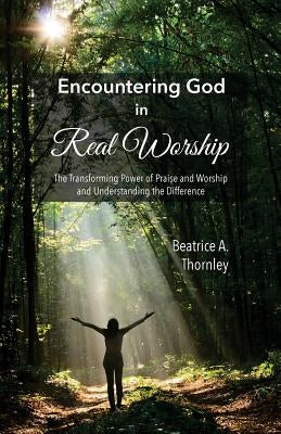Encountering God in Real Worship: The Transforming Power of Praise and Worship and Understanding the Difference by Thornley, Beatrice a.