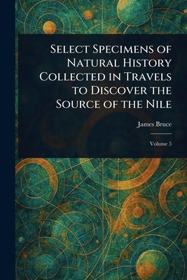 Select Specimens of Natural History Collected in Travels to Discover the Source of the Nile by Bruce, James