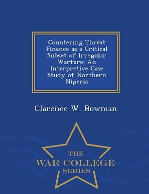 Countering Threat Finance as a Critical Subset of Irregular Warfare: An Interpretive Case Study of Northern Nigeria - War College Series by Bowman, Clarence W.