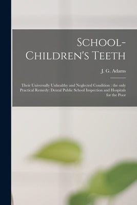School-children's Teeth [microform]: Their Universally Unhealthy and Neglected Condition: the Only Practical Remedy: Dental Public School Inspection a by Adams, J. G. (John G. ).