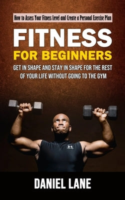 Fitness for Beginners: How to Assess Your Fitness Level and Create a Personal Exercise Plan (Get in Shape and Stay in Shape for the Rest of Y by Lane, Daniel