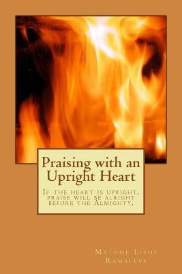 Praising with an Upright Heart: If the heart is upright, Praise will be alright by Ramalepe, Matome Liphy