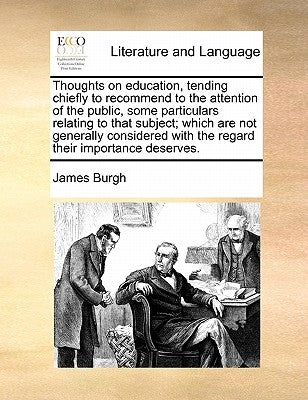 Thoughts on Education, Tending Chiefly to Recommend to the Attention of the Public, Some Particulars Relating to That Subject; Which Are Not Generally by Burgh, James