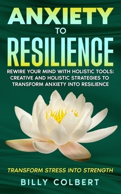 Anxiety to Resilience: Rewire Your Mind with Holistic Tools: Creative and Holistic Strategies to Transform Anxiety into Resilience by Colbert, Billy