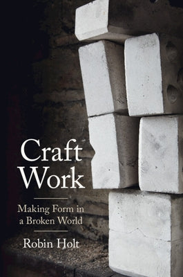 Craft Work: Making Form in a Broken World by Holt, Robin