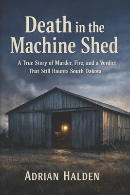 Death in the Machine Shed: A True Story of Murder, Fire, and a Verdict That Still Haunts South Dakota by Halden, Adrian