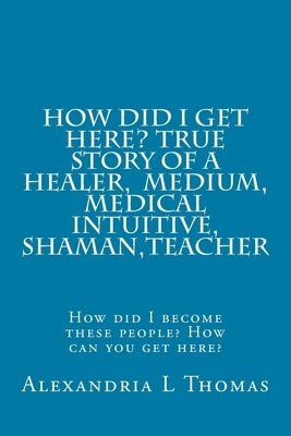 HOW DID I GET HERE, True Story of a Healer, Medical Intuitive, Shaman, Teacher: How did I become these people? How can you get here? by Thomas, Alexandria L.