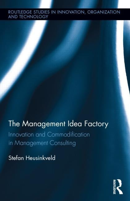 The Management Idea Factory: Innovation and Commodification in Management Consulting by Heusinkveld, Stefan